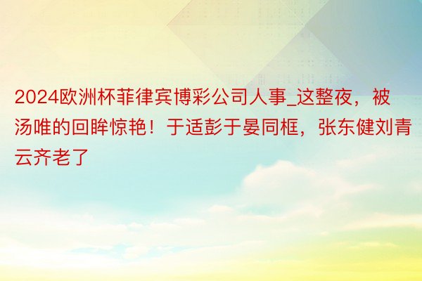 2024欧洲杯菲律宾博彩公司人事_这整夜，被汤唯的回眸惊艳！于适彭于晏同框，张东健刘青云齐老了