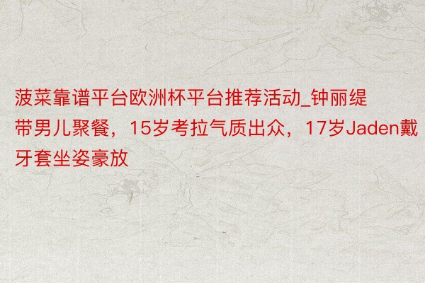 菠菜靠谱平台欧洲杯平台推荐活动_钟丽缇带男儿聚餐，15岁考拉气质出众，17岁Jaden戴牙套坐姿豪放