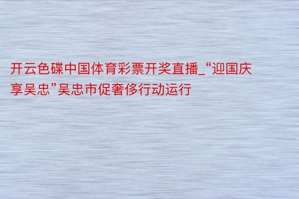 开云色碟中国体育彩票开奖直播_“迎国庆  享吴忠”吴忠市促奢侈行动运行